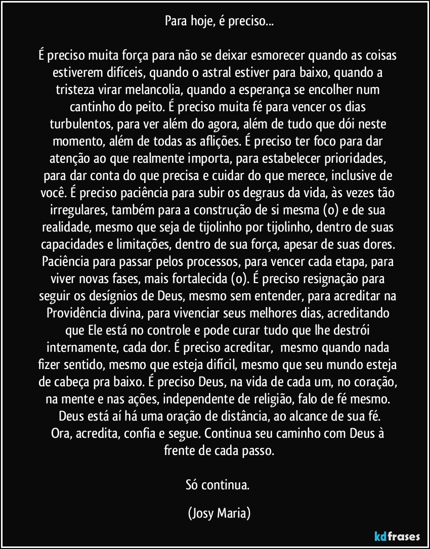 Para hoje, é preciso...

É preciso muita força para não se deixar esmorecer quando as coisas estiverem difíceis, quando o astral estiver para baixo, quando a tristeza virar melancolia, quando a esperança se encolher num cantinho do peito. É preciso muita fé para vencer os dias turbulentos, para ver além do agora, além de tudo que dói neste momento, além de todas as aflições. É preciso ter foco para dar atenção ao que realmente importa, para estabelecer prioridades, para dar conta do que precisa e cuidar do que merece, inclusive de você. É preciso paciência para subir os degraus da vida, às vezes tão irregulares, também para a construção de si mesma (o) e de sua realidade, mesmo que seja de tijolinho por tijolinho, dentro de suas capacidades e limitações, dentro de sua força, apesar de suas dores. Paciência para passar pelos processos, para vencer cada etapa, para viver novas fases, mais fortalecida (o). É preciso resignação para seguir os desígnios de Deus, mesmo sem entender, para acreditar na Providência divina, para vivenciar seus melhores dias, acreditando que Ele está no controle e pode curar tudo que lhe destrói internamente, cada dor. É preciso acreditar,  mesmo quando nada fizer sentido, mesmo que esteja difícil, mesmo que seu mundo esteja de cabeça pra baixo. É preciso Deus, na vida de cada um, no coração, na mente e nas ações, independente de religião, falo de fé mesmo. Deus está aí há uma oração de distância, ao alcance de sua fé.
Ora, acredita, confia e segue. Continua seu caminho com Deus à frente de cada passo.

Só continua. (Josy Maria)