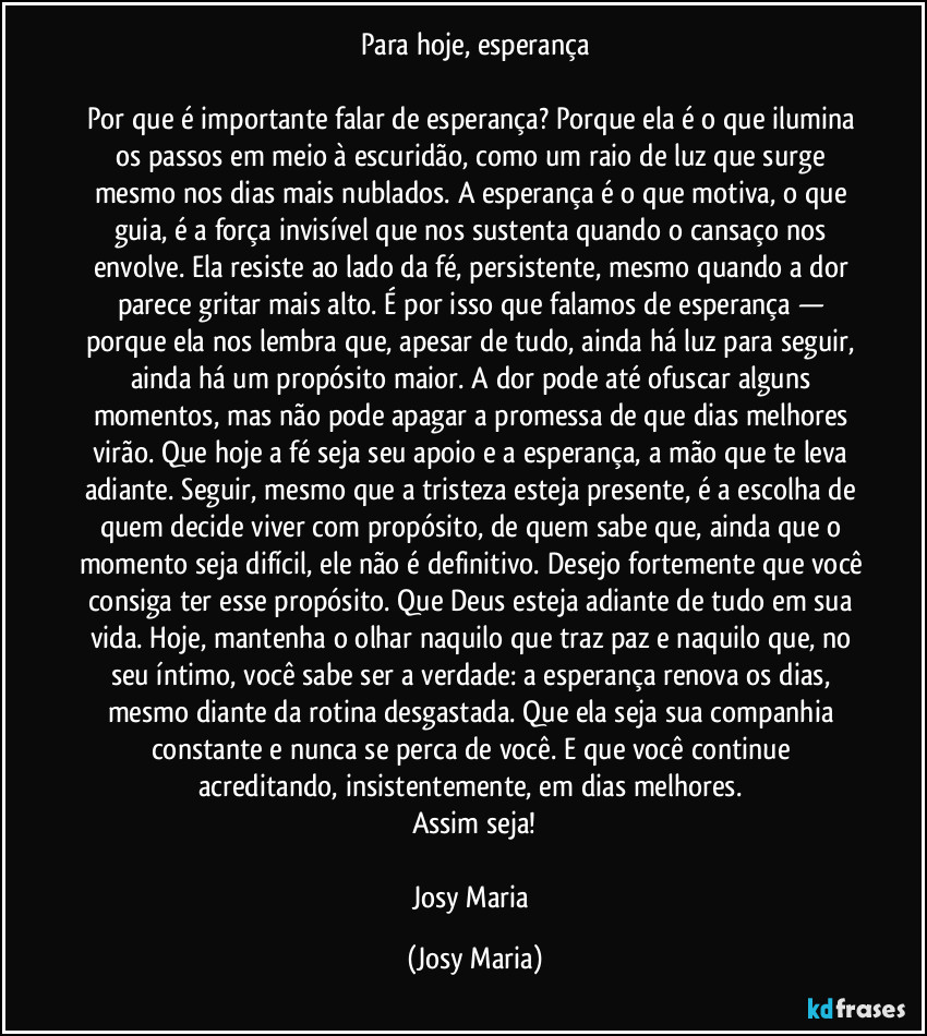 Para hoje, esperança

Por que é importante falar de esperança? Porque ela é o que ilumina os passos em meio à escuridão, como um raio de luz que surge mesmo nos dias mais nublados. A esperança é o que motiva, o que guia, é a força invisível que nos sustenta quando o cansaço nos envolve. Ela resiste ao lado da fé, persistente, mesmo quando a dor parece gritar mais alto. É por isso que falamos de esperança — porque ela nos lembra que, apesar de tudo, ainda há luz para seguir, ainda há um propósito maior. A dor pode até ofuscar alguns momentos, mas não pode apagar a promessa de que dias melhores virão. Que hoje a fé seja seu apoio e a esperança, a mão que te leva adiante. Seguir, mesmo que a tristeza esteja presente, é a escolha de quem decide viver com propósito, de quem sabe que, ainda que o momento seja difícil, ele não é definitivo. Desejo fortemente que você consiga ter esse propósito. Que Deus esteja adiante de tudo em sua vida. Hoje, mantenha o olhar naquilo que traz paz e naquilo que, no seu íntimo, você sabe ser a verdade: a esperança renova os dias, mesmo diante da rotina desgastada. Que ela seja sua companhia constante e nunca se perca de você. E que você continue acreditando, insistentemente, em dias melhores. 
Assim seja!

Josy Maria (Josy Maria)