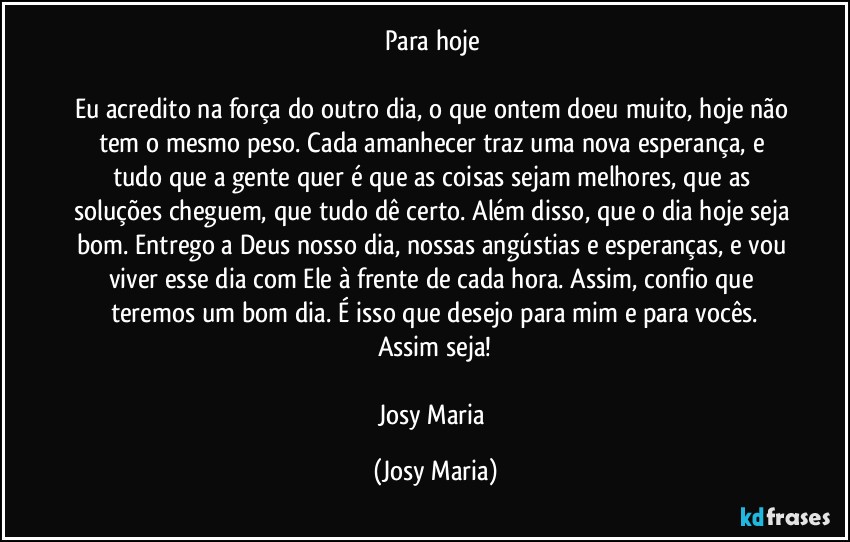 Para hoje 

Eu acredito na força do outro dia, o que ontem doeu muito, hoje não tem o mesmo peso. Cada amanhecer traz uma nova esperança, e tudo que a gente quer é que as coisas sejam melhores, que as soluções cheguem, que tudo dê certo. Além disso, que o dia hoje seja bom. Entrego a Deus nosso dia, nossas angústias e esperanças, e vou viver esse dia com Ele à frente de cada hora. Assim, confio que teremos um bom dia. É isso que desejo para mim e para vocês.
Assim seja!

Josy Maria (Josy Maria)