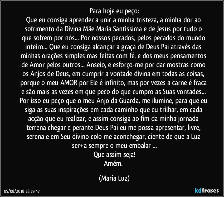 Para hoje eu peço:
Que eu consiga aprender a unir a minha tristeza, a minha dor ao sofrimento da Divina Mãe Maria Santíssima e de Jesus por tudo o que sofrem por nós... Por nossos pecados, pelos pecados do mundo inteiro... Que eu consiga alcançar a graça de Deus Pai através das minhas orações simples mas feitas com fé, e dos meus pensamentos de Amor pelos outros... Anseio, e esforço-me por dar mostras como os Anjos de Deus, em cumprir a vontade divina em todas as coisas, porque o meu AMOR por Ele é infinito, mas por vezes a carne é fraca e são mais as vezes em que peco do que cumpro as Suas vontades... 
Por isso eu peço que o meu Anjo da Guarda, me ilumine, para que eu siga as suas inspirações em cada caminho que eu trilhar, em cada acção que eu realizar, e assim consiga ao fim da minha jornada terrena chegar e perante Deus Pai eu me possa apresentar, livre, serena e em Seu divino colo me aconchegar, ciente de que a Luz ser+a sempre o meu embalar ...
Que assim seja!
Amém. (Maria Luz)