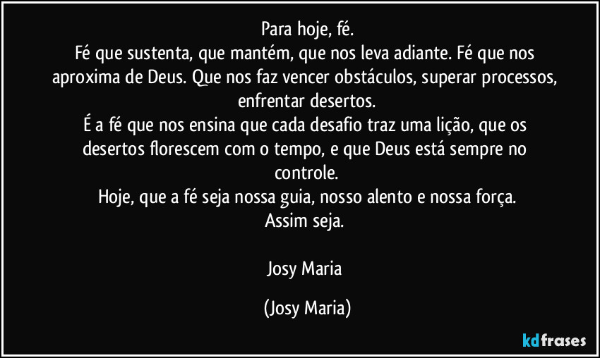 Para hoje, fé.
Fé que sustenta, que mantém, que nos leva adiante. Fé que nos aproxima de Deus. Que nos faz vencer obstáculos, superar processos, enfrentar desertos.
É a fé que nos ensina que cada desafio traz uma lição, que os desertos florescem com o tempo, e que Deus está sempre no controle.
Hoje, que a fé seja nossa guia, nosso alento e nossa força.
Assim seja. 

Josy Maria (Josy Maria)