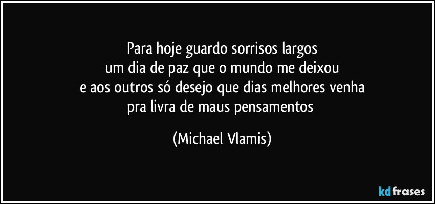 Para hoje guardo sorrisos largos
um dia de paz que o mundo me deixou
e aos outros só desejo que dias melhores venha
pra livra de maus pensamentos (Michael Vlamis)