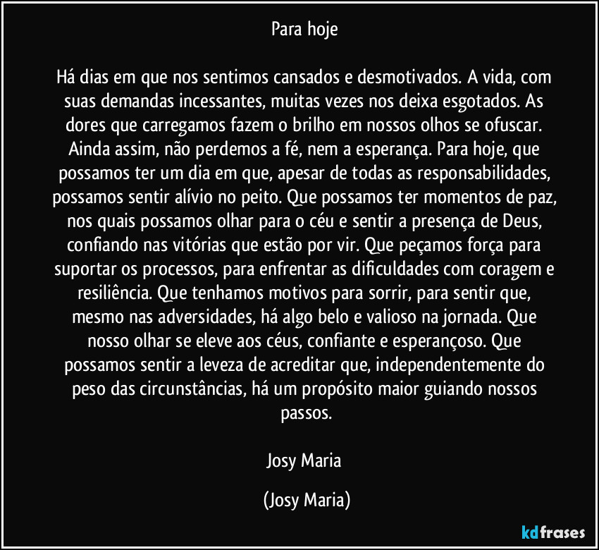 Para hoje 

Há dias em que nos sentimos cansados e desmotivados. A vida, com suas demandas incessantes, muitas vezes nos deixa esgotados. As dores que carregamos fazem o brilho em nossos olhos se ofuscar. Ainda assim, não perdemos a fé, nem a esperança. Para hoje, que possamos ter  um dia em que, apesar de todas as responsabilidades, possamos sentir alívio no peito. Que possamos ter momentos de paz, nos quais possamos olhar para o céu e sentir a presença de Deus, confiando nas vitórias que estão por vir. Que peçamos força para suportar os processos, para enfrentar as dificuldades com coragem e resiliência. Que tenhamos motivos para sorrir, para sentir que, mesmo nas adversidades, há algo belo e valioso na jornada. Que nosso olhar se eleve aos céus, confiante e esperançoso. Que possamos sentir a leveza de acreditar que, independentemente do peso das circunstâncias, há um propósito maior guiando nossos passos.

Josy Maria (Josy Maria)