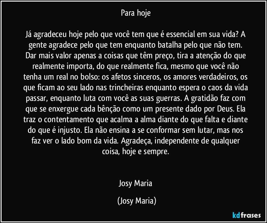 Para hoje 

Já agradeceu hoje pelo que você tem que é essencial em sua vida? A gente agradece pelo que tem enquanto batalha pelo que não tem. Dar mais valor apenas a coisas que têm preço, tira a atenção do que realmente importa, do que realmente fica, mesmo que você não tenha um real no bolso: os afetos sinceros, os amores verdadeiros, os que ficam ao seu lado nas trincheiras enquanto espera o caos da vida passar, enquanto luta com você as suas guerras. A gratidão faz com que se enxergue cada bênção como um presente dado por Deus. Ela traz o contentamento que acalma a alma diante do que falta e diante do que é injusto. Ela não ensina a se conformar sem lutar, mas nos faz ver o lado bom da vida. Agradeça, independente de qualquer coisa, hoje e sempre. 


Josy Maria (Josy Maria)