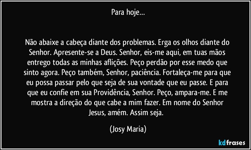 Para hoje…


Não abaixe a cabeça diante dos problemas. Erga os olhos diante do Senhor. Apresente-se a Deus. Senhor, eis-me aqui, em tuas mãos entrego todas as minhas aflições. Peço perdão por esse medo que sinto agora. Peço também, Senhor, paciência. Fortaleça-me para que eu possa passar pelo que seja de sua vontade que eu passe. E para que eu confie em sua Providência, Senhor. Peço, ampara-me. E me mostra a direção do que cabe a mim fazer. Em nome do Senhor Jesus, amém. Assim seja.  (Josy Maria)