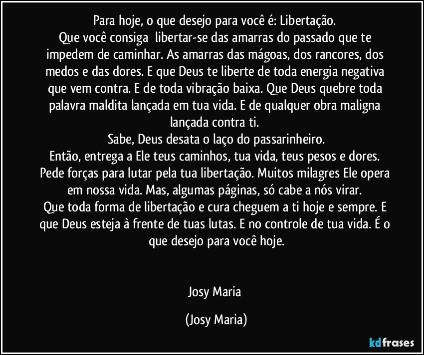 Para hoje, o que desejo para você é: Libertação. 
Que você consiga  libertar-se das amarras do passado que te impedem de caminhar. As amarras das mágoas, dos rancores, dos medos e das dores. E que Deus te liberte de toda energia negativa que vem contra. E de toda vibração baixa. Que Deus quebre toda palavra maldita lançada em tua vida. E de qualquer obra maligna lançada contra ti. 
Sabe, Deus desata o laço do passarinheiro.
Então, entrega a Ele teus caminhos, tua vida, teus pesos e dores. Pede forças para lutar pela tua libertação. Muitos milagres Ele opera em nossa vida. Mas, algumas páginas, só cabe a nós virar. 
Que toda forma de libertação e cura cheguem a ti hoje e sempre. E que Deus esteja à frente de tuas lutas. E no controle de tua vida. É o que desejo para você hoje.


Josy Maria (Josy Maria)