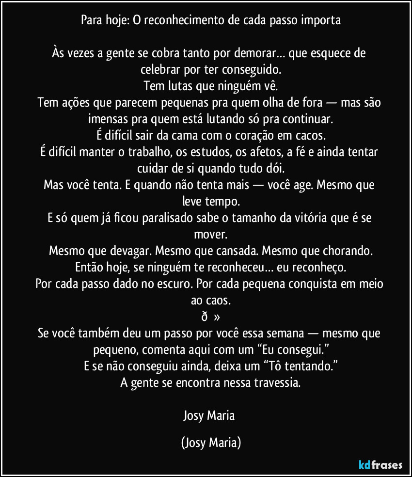 Para hoje: O reconhecimento de cada passo importa

Às vezes a gente se cobra tanto por demorar… que esquece de celebrar por ter conseguido.
Tem lutas que ninguém vê.
Tem ações que parecem pequenas pra quem olha de fora — mas são imensas pra quem está lutando só pra continuar.
É difícil sair da cama com o coração em cacos.
É difícil manter o trabalho, os estudos, os afetos, a fé e ainda tentar cuidar de si quando tudo dói.
Mas você tenta. E quando não tenta mais — você age. Mesmo que leve tempo.
E só quem já ficou paralisado sabe o tamanho da vitória que é se mover.
Mesmo que devagar. Mesmo que cansada. Mesmo que chorando.
Então hoje, se ninguém te reconheceu… eu reconheço.
Por cada passo dado no escuro. Por cada pequena conquista em meio ao caos.
 (Josy Maria)