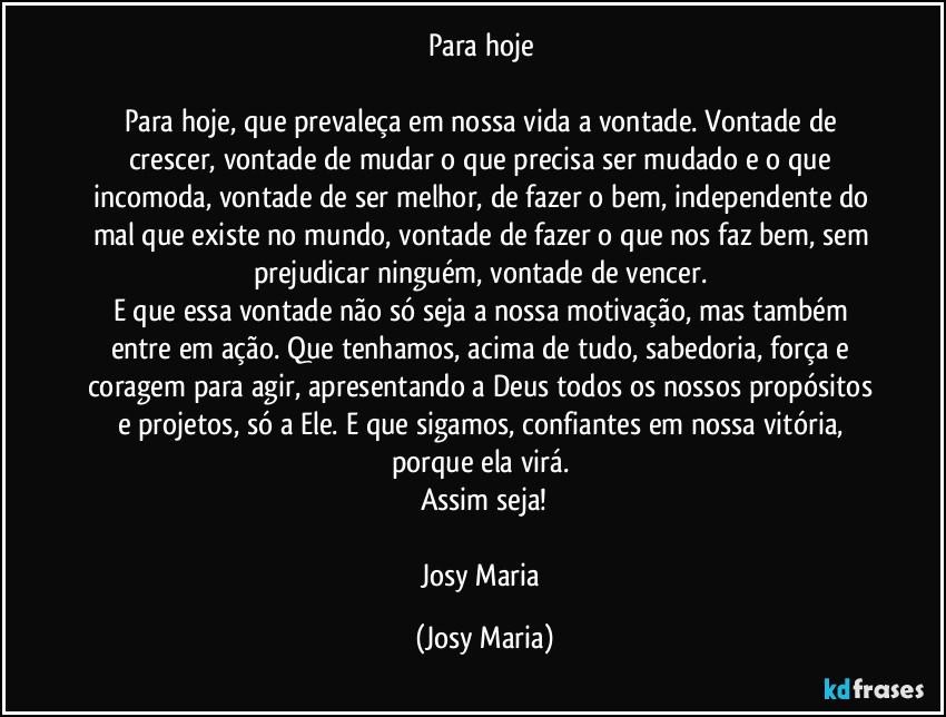 Para hoje 

Para hoje, que prevaleça em nossa vida a vontade. Vontade de crescer, vontade de mudar o  que precisa ser mudado e o que incomoda, vontade de ser melhor, de fazer o bem, independente do mal que existe no mundo, vontade de fazer o que nos faz bem, sem prejudicar ninguém, vontade de vencer. 
E que essa vontade não só seja a nossa motivação, mas também entre em ação. Que tenhamos, acima de tudo, sabedoria, força e coragem para agir, apresentando a Deus todos os nossos propósitos e projetos, só a Ele. E que sigamos, confiantes em nossa vitória, porque ela virá. 
Assim seja!

Josy Maria (Josy Maria)