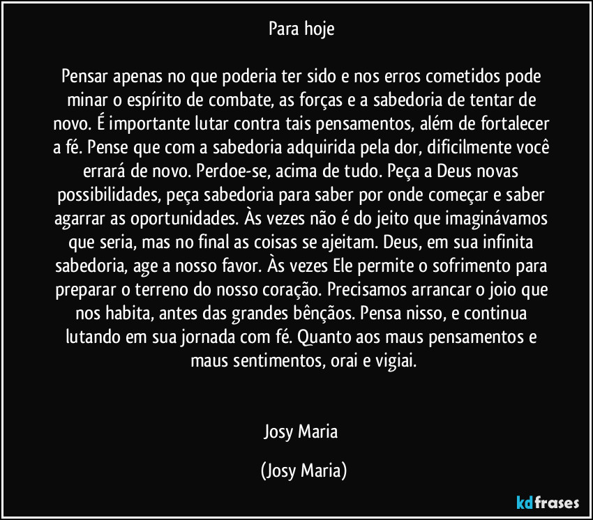 Para hoje 

Pensar apenas no que poderia ter sido e nos erros cometidos pode minar o espírito de combate, as forças e a sabedoria de tentar de novo. É importante lutar contra tais pensamentos, além de fortalecer a fé. Pense que com a sabedoria adquirida pela dor, dificilmente você errará de novo. Perdoe-se, acima de tudo. Peça a Deus novas possibilidades, peça sabedoria para saber por onde começar e saber agarrar as oportunidades. Às vezes não é do jeito que imaginávamos que seria, mas no final as coisas se ajeitam. Deus, em sua infinita sabedoria, age a nosso favor. Às vezes Ele permite o sofrimento para preparar o terreno do nosso coração. Precisamos arrancar o joio que nos habita, antes das grandes bênçãos. Pensa nisso, e continua lutando em sua jornada com fé. Quanto aos maus pensamentos e maus sentimentos, orai e vigiai.


Josy Maria (Josy Maria)