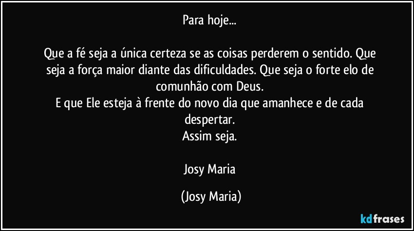 Para hoje... 

Que a fé seja a única certeza se as coisas perderem o sentido. Que seja a força maior diante das dificuldades. Que seja o forte elo de comunhão com Deus. 
E que Ele esteja à frente do novo dia que amanhece e de cada despertar. 
Assim seja. 

Josy Maria (Josy Maria)