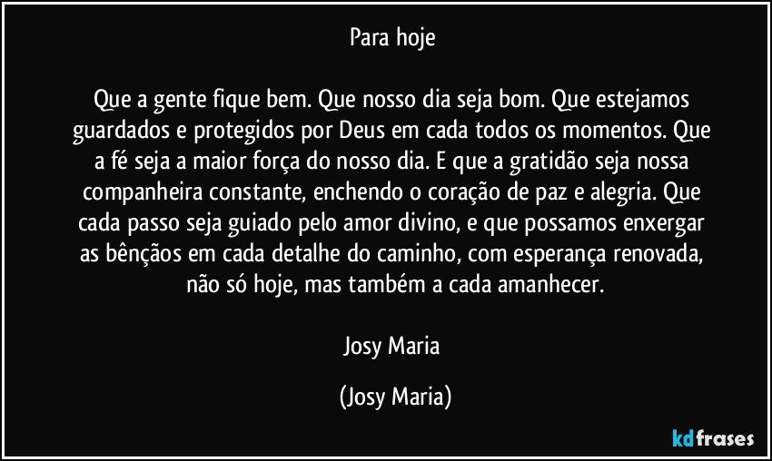 Para hoje 

Que a gente fique bem. Que nosso dia seja bom. Que estejamos guardados e protegidos por Deus em cada todos os momentos. Que a fé seja a maior força do nosso dia. E que a gratidão seja nossa companheira constante, enchendo o coração de paz e alegria. Que cada passo seja guiado pelo amor divino, e que possamos enxergar as bênçãos em cada detalhe do caminho, com esperança renovada, não só hoje, mas também a cada amanhecer.

Josy Maria (Josy Maria)