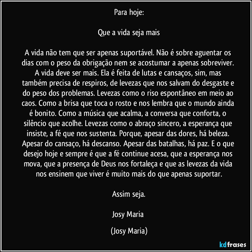 Para hoje:

Que a vida seja mais

A vida não tem que ser apenas suportável. Não é sobre aguentar os dias com o peso da obrigação nem se acostumar a apenas sobreviver. A vida deve ser mais. Ela é feita de lutas e cansaços, sim, mas também precisa de respiros, de levezas que nos salvam do desgaste e do peso dos problemas. Levezas como o riso espontâneo em meio ao caos. Como a brisa que toca o rosto e nos lembra que o mundo ainda é bonito. Como a música que acalma, a conversa que conforta, o silêncio que acolhe. Levezas como o abraço sincero, a esperança que insiste, a fé que nos sustenta. Porque, apesar das dores, há beleza. Apesar do cansaço, há descanso. Apesar das batalhas, há paz. E o que desejo hoje e sempre é que a fé continue acesa, que a esperança nos mova, que a presença de Deus nos fortaleça e que as levezas da vida nos ensinem que viver é muito mais do que apenas suportar.

Assim seja.

Josy Maria (Josy Maria)