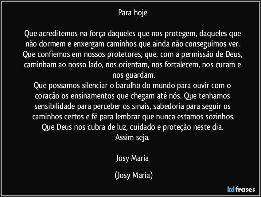 Para hoje
Que acreditemos na força daqueles que nos protegem, daqueles que não dormem e enxergam caminhos que ainda não conseguimos ver. Que confiemos em nossos protetores, que, com a permissão de Deus, caminham ao nosso lado, nos orientam, nos fortalecem, nos curam e nos guardam.
Que possamos silenciar o barulho do mundo para ouvir com o coração os ensinamentos que chegam até nós. Que tenhamos sensibilidade para perceber os sinais, sabedoria para seguir os caminhos certos e fé para lembrar que nunca estamos sozinhos.
Que Deus nos cubra de luz, cuidado e proteção neste dia.
Assim seja.
Josy Maria (Josy Maria)