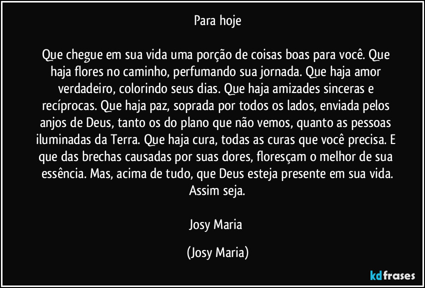 Para hoje

Que chegue em sua vida uma porção de coisas boas para você. Que haja flores no caminho, perfumando sua jornada. Que haja amor verdadeiro, colorindo seus dias. Que haja amizades sinceras e recíprocas. Que haja paz, soprada por todos os lados, enviada pelos anjos de Deus, tanto os do plano que não vemos, quanto as pessoas iluminadas da Terra. Que haja cura, todas as curas que você precisa. E que das brechas causadas por suas dores, floresçam o melhor de sua essência. Mas, acima de tudo, que Deus esteja presente em sua vida.
Assim seja.

Josy Maria (Josy Maria)