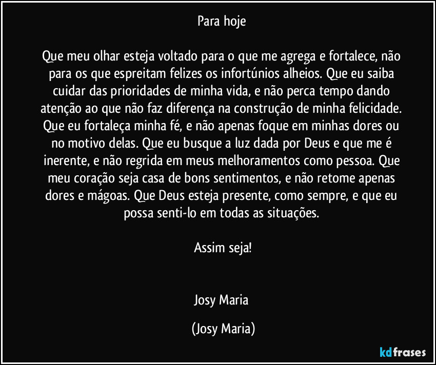 Para hoje 

Que meu olhar esteja voltado para o que me agrega e fortalece, não para os que espreitam felizes os infortúnios alheios. Que eu saiba cuidar das prioridades de minha vida, e não perca tempo dando atenção ao que não faz diferença na construção de minha felicidade. Que eu fortaleça minha fé, e não apenas foque em minhas dores ou no motivo delas. Que eu busque a luz dada por Deus e que me é inerente, e não regrida em meus melhoramentos como pessoa. Que meu coração seja casa de bons sentimentos, e não retome apenas dores e mágoas. Que Deus esteja presente, como sempre, e que eu possa senti-lo em todas as situações. 

Assim seja!


Josy Maria (Josy Maria)