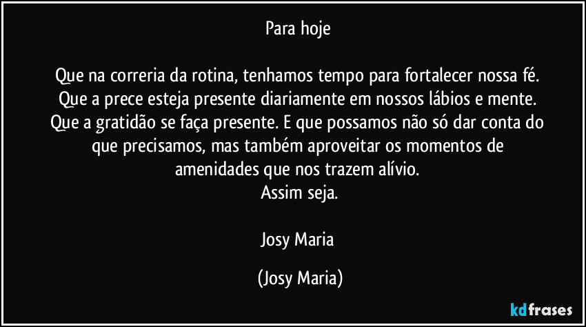 Para hoje 

Que na correria da rotina, tenhamos tempo para fortalecer nossa fé. Que a prece esteja presente diariamente em nossos lábios e mente. Que a gratidão se faça presente. E que possamos não só dar conta do que precisamos, mas também aproveitar os momentos de amenidades que nos trazem alívio. 
Assim seja.

Josy Maria (Josy Maria)