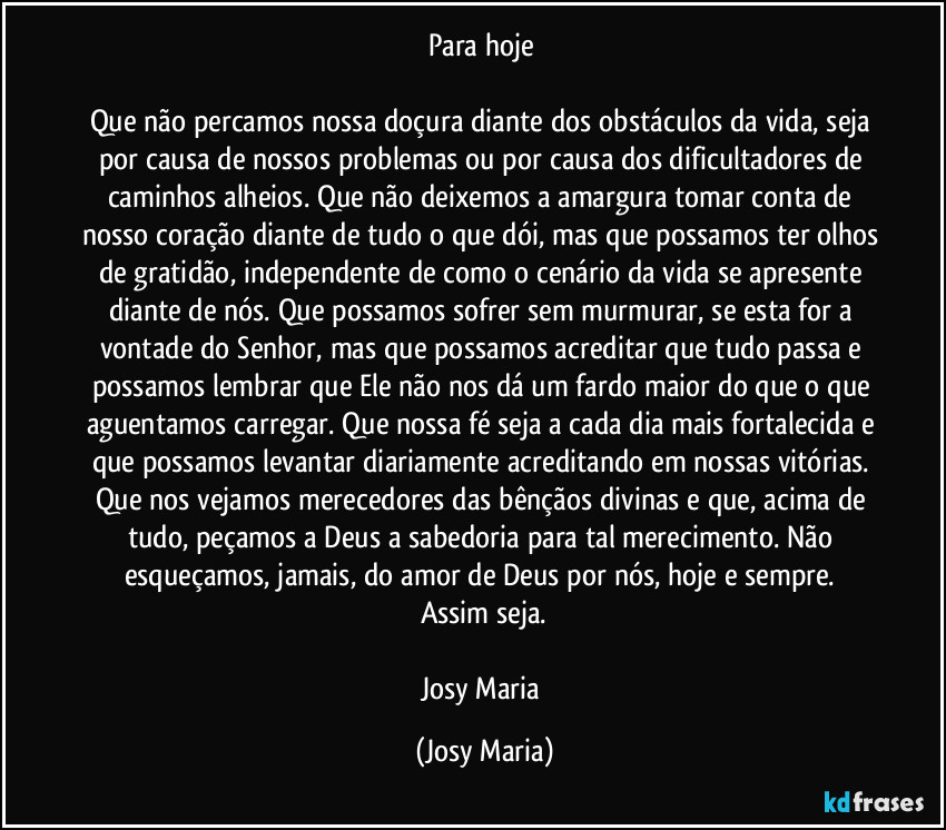 Para hoje 

Que não percamos nossa doçura diante dos obstáculos da vida, seja por causa de nossos problemas ou por causa dos dificultadores de caminhos alheios. Que não deixemos a amargura tomar conta de nosso coração diante de tudo o que dói, mas que possamos ter olhos de gratidão, independente de como o cenário da vida se apresente diante de nós. Que possamos sofrer sem murmurar, se esta for a vontade do Senhor, mas que possamos acreditar que tudo passa e possamos lembrar que Ele não nos dá um fardo maior do que o que aguentamos carregar. Que nossa fé seja a cada dia mais fortalecida e que possamos levantar diariamente acreditando em nossas vitórias. Que nos vejamos merecedores das bênçãos divinas e que, acima de tudo, peçamos a Deus a sabedoria para tal merecimento. Não esqueçamos, jamais, do amor de Deus por nós, hoje e sempre. 
Assim seja.

Josy Maria (Josy Maria)