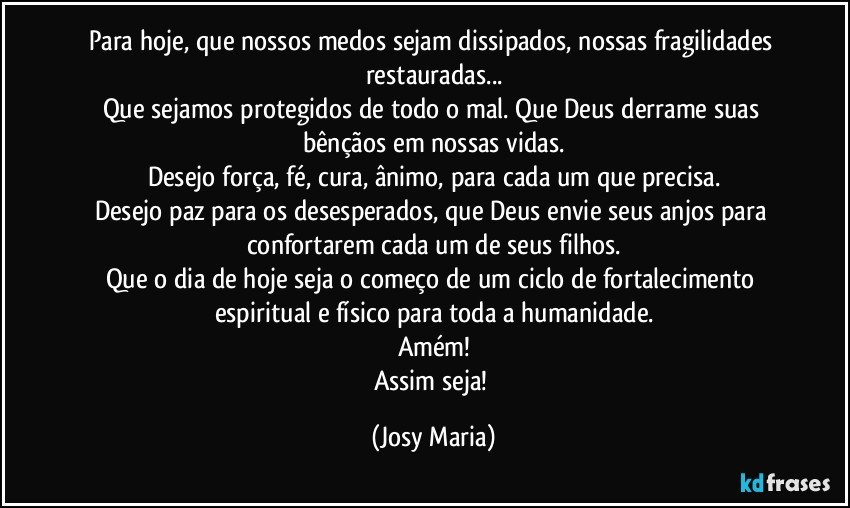 Para hoje, que nossos medos sejam dissipados, nossas fragilidades restauradas...
Que sejamos protegidos de todo o mal. Que Deus derrame suas bênçãos em nossas vidas.
Desejo força, fé, cura, ânimo, para cada um que precisa.
Desejo paz para os desesperados, que Deus envie seus anjos para confortarem cada um de seus filhos.
Que o dia de hoje seja o começo de um ciclo de fortalecimento espiritual e físico para toda a humanidade.
Amém!
Assim seja! (Josy Maria)