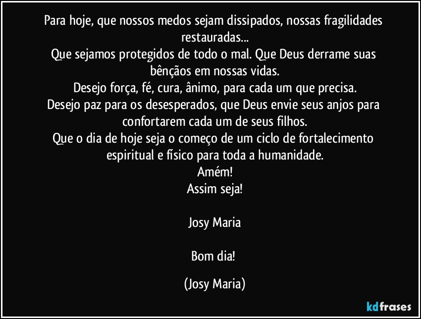 Para hoje, que nossos medos sejam dissipados, nossas fragilidades restauradas...
Que sejamos protegidos de todo o mal. Que Deus derrame suas bênçãos em nossas vidas.
Desejo força, fé, cura, ânimo, para cada um que precisa.
Desejo paz para os desesperados, que Deus envie seus anjos para confortarem cada um de seus filhos.
Que o dia de hoje seja o começo de um ciclo de fortalecimento espiritual e físico para toda a humanidade.
Amém!
Assim seja!

Josy Maria

Bom dia! (Josy Maria)