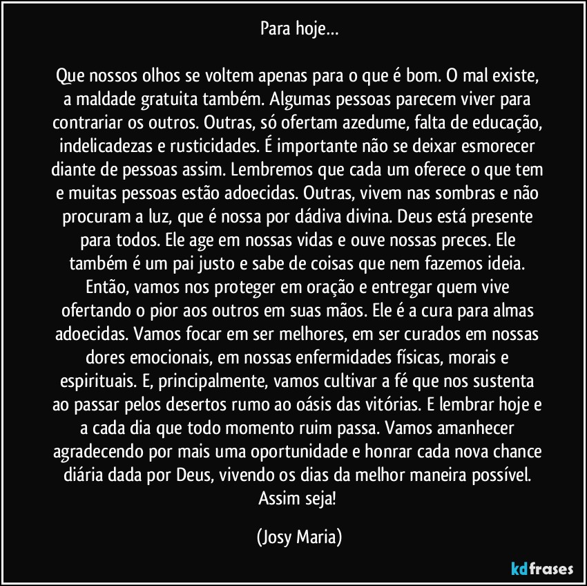 Para hoje…

Que nossos olhos se voltem apenas para o que é bom. O mal existe, a maldade gratuita também. Algumas pessoas parecem viver para contrariar os outros. Outras, só ofertam azedume, falta de educação,  indelicadezas e rusticidades. É importante não se deixar esmorecer diante de pessoas assim. Lembremos que cada um oferece o que tem e muitas pessoas estão adoecidas. Outras, vivem nas sombras e não procuram a luz, que é nossa por dádiva divina. Deus está presente para todos. Ele age em nossas vidas e ouve nossas preces. Ele também é um pai justo e sabe de coisas que nem fazemos ideia. Então, vamos nos proteger em oração e entregar quem vive ofertando o pior aos outros em suas mãos. Ele é a cura para almas adoecidas. Vamos focar em ser melhores, em ser curados em nossas dores emocionais, em nossas enfermidades físicas, morais e espirituais. E,  principalmente, vamos cultivar a fé que nos sustenta ao passar pelos desertos rumo ao oásis das vitórias. E lembrar hoje e a cada dia que todo momento ruim passa. Vamos amanhecer agradecendo por mais uma oportunidade e honrar cada nova chance diária dada por Deus, vivendo os dias da melhor maneira possível. 
Assim seja! (Josy Maria)