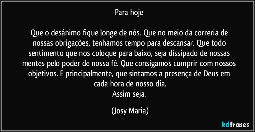 Para hoje 

Que o desânimo fique longe de nós. Que no meio da correria de nossas obrigações, tenhamos tempo para descansar. Que todo sentimento que nos coloque para baixo, seja dissipado de nossas mentes pelo poder de nossa fé. Que consigamos cumprir com nossos objetivos. E principalmente, que sintamos a presença de Deus em cada hora de nosso dia.
Assim seja. (Josy Maria)