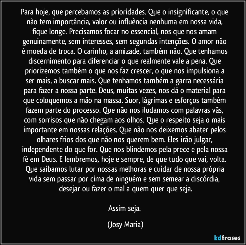 Para hoje, que percebamos as prioridades. Que o insignificante, o que não tem importância, valor ou influência nenhuma em nossa vida, fique longe. Precisamos focar no essencial, nos que nos amam genuinamente, sem interesses, sem segundas intenções. O amor não é moeda de troca. O carinho, a amizade, também não. Que tenhamos discernimento para diferenciar o que realmente vale a pena. Que priorizemos também o que nos faz crescer, o que nos impulsiona a ser mais, a buscar mais. Que tenhamos também a garra necessária para fazer a nossa parte. Deus, muitas vezes, nos dá o material para que coloquemos a mão na massa. Suor, lágrimas e esforços também fazem parte do processo. Que não nos iludamos com palavras vãs, com sorrisos que não chegam aos olhos. Que o respeito seja o mais importante em nossas relações. Que não nos deixemos abater pelos olhares frios dos que não nos querem bem. Eles irão julgar, independente do que for. Que nos blindemos pela prece e pela nossa fé em Deus. E lembremos, hoje e sempre, de que tudo que vai, volta. Que saibamos lutar por nossas melhoras e cuidar de nossa própria vida sem passar por cima de ninguém e sem semear a discórdia, desejar ou fazer o mal a quem quer que seja.

Assim seja. (Josy Maria)