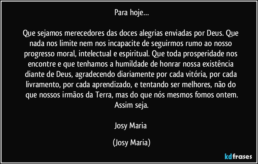 Para hoje…

Que sejamos merecedores das doces alegrias enviadas por Deus. Que nada nos limite nem nos incapacite de seguirmos rumo ao nosso progresso moral, intelectual e espiritual. Que toda prosperidade nos encontre e que tenhamos a humildade de honrar nossa existência diante de Deus, agradecendo diariamente por cada vitória, por cada livramento, por cada aprendizado, e tentando ser melhores, não do que nossos irmãos da Terra, mas do que nós mesmos fomos ontem.
Assim seja.

Josy Maria (Josy Maria)