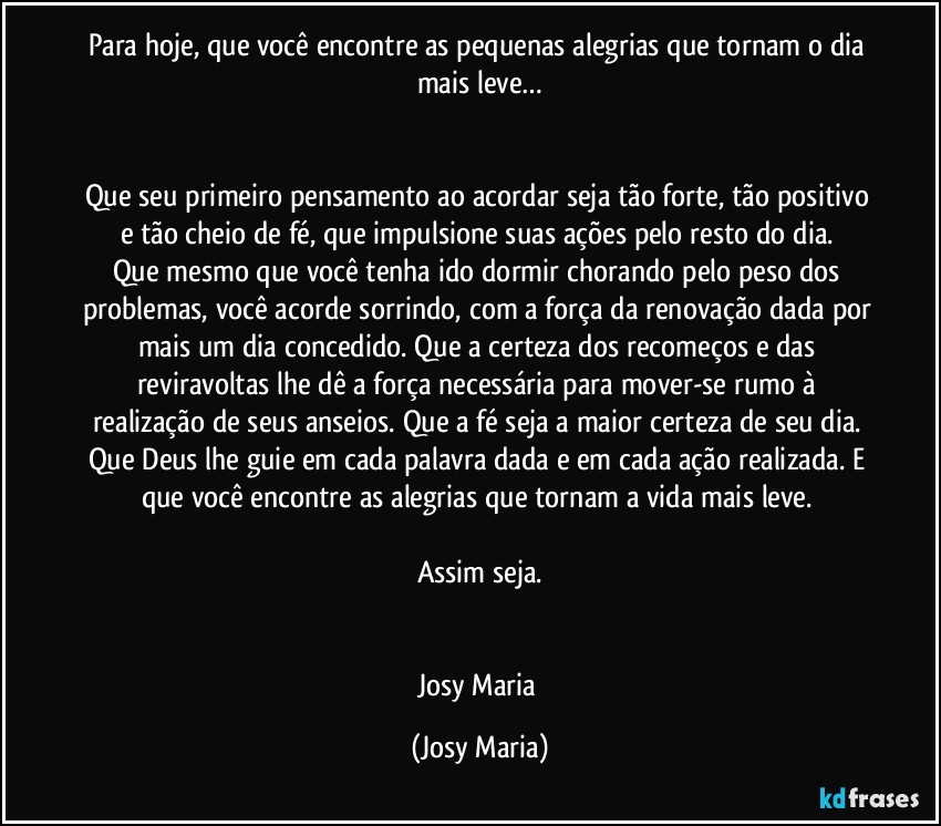 Para hoje, que você encontre as pequenas alegrias que tornam o dia mais leve…


Que seu primeiro pensamento ao acordar seja tão forte, tão positivo e tão cheio de fé, que impulsione suas ações pelo resto do dia. 
Que mesmo que você tenha ido dormir chorando pelo peso dos problemas, você acorde sorrindo, com a força da renovação dada por mais um dia concedido. Que a certeza dos recomeços e das reviravoltas lhe dê a força necessária para mover-se rumo à realização de seus anseios. Que a fé seja a maior certeza de seu dia. Que Deus lhe guie em cada palavra dada e em cada ação realizada. E que você encontre as alegrias que tornam a vida mais leve. 

Assim seja.


Josy Maria (Josy Maria)