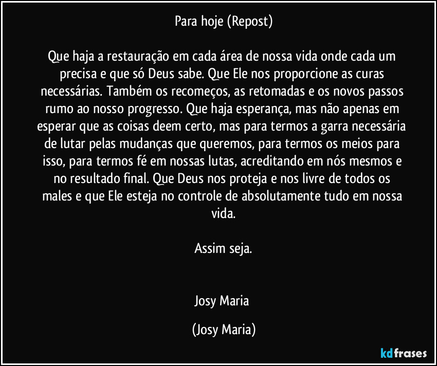 Para hoje (Repost)

Que haja a restauração em cada área de nossa vida onde cada um precisa e que só Deus sabe. Que Ele nos proporcione as curas necessárias. Também os recomeços, as retomadas e os novos passos rumo ao nosso progresso. Que haja esperança, mas não apenas em esperar que as coisas deem certo, mas para termos a garra necessária de lutar pelas mudanças que queremos, para termos os meios para isso, para termos fé em nossas lutas, acreditando em nós mesmos e no resultado final. Que Deus nos proteja e nos livre de todos os males e que Ele esteja no controle de absolutamente tudo em nossa vida.

Assim seja.


Josy Maria (Josy Maria)