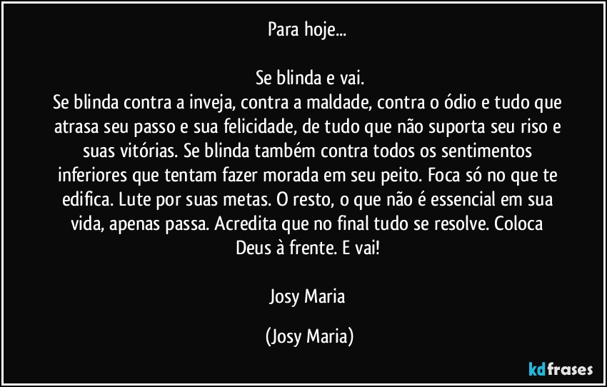 Para hoje... 

Se blinda e vai.
Se blinda contra a inveja, contra a maldade, contra o ódio e tudo que atrasa seu passo e sua felicidade, de tudo que não suporta seu riso e suas vitórias. Se blinda também contra todos os sentimentos inferiores que tentam fazer morada em seu peito. Foca só no que te edifica. Lute por suas metas. O resto, o que não é essencial em sua vida, apenas passa. Acredita que no final tudo se resolve. Coloca Deus à frente. E vai! 

Josy Maria (Josy Maria)