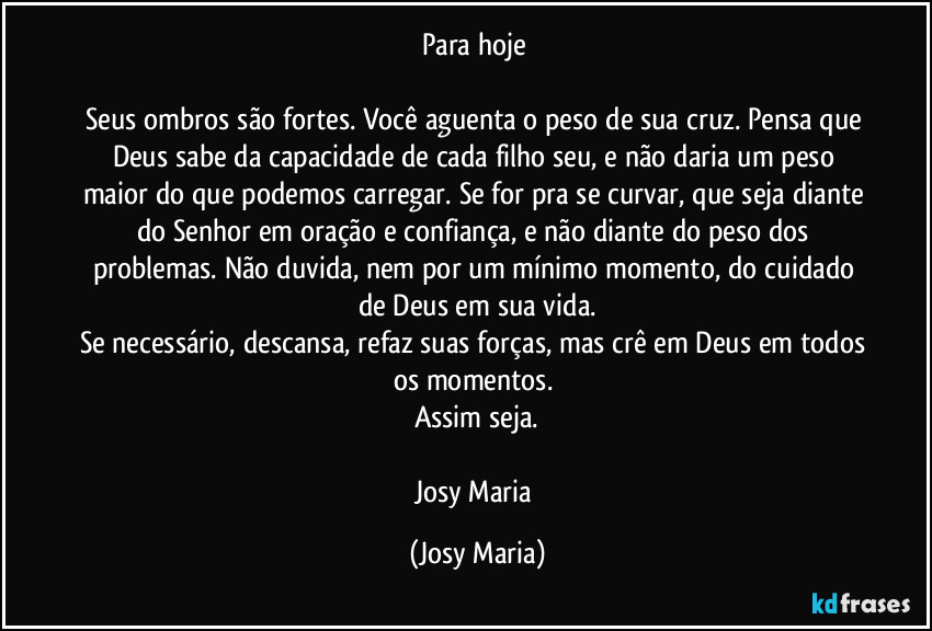 Para hoje 

Seus ombros são fortes. Você aguenta o peso de sua cruz. Pensa que Deus sabe da capacidade de cada filho seu, e não daria um peso maior do que podemos carregar.  Se for pra se curvar, que seja diante do Senhor em oração e confiança, e não diante do peso dos problemas. Não duvida, nem por um mínimo momento, do cuidado de Deus em sua vida.
Se necessário, descansa, refaz suas forças, mas crê em Deus em todos os momentos. 
Assim seja.

Josy Maria (Josy Maria)