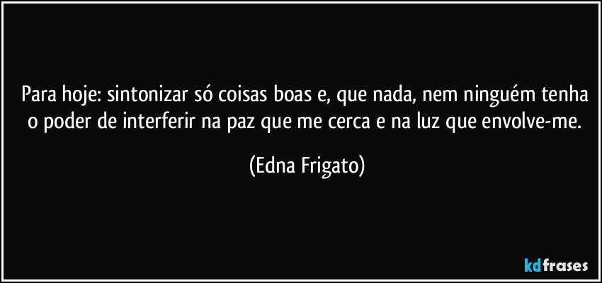 Para hoje: sintonizar só coisas boas e, que nada, nem ninguém tenha o poder de interferir na paz que me cerca e na luz que envolve-me. (Edna Frigato)