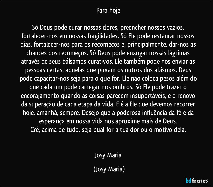 Para hoje 

Só Deus pode curar nossas dores, preencher nossos vazios, fortalecer-nos em nossas fragilidades. Só Ele pode restaurar nossos dias, fortalecer-nos para os recomeços e, principalmente, dar-nos as chances dos recomeços. Só Deus pode enxugar nossas lágrimas  através de seus bálsamos curativos. Ele também pode nos enviar as pessoas certas, aquelas que puxam os outros dos abismos. Deus pode capacitar-nos seja para o que for. Ele não coloca pesos além do que cada um pode carregar nos ombros. Só Ele pode trazer o encorajamento quando as coisas parecem insuportáveis, e o renovo da superação de cada etapa da vida. E é a Ele que devemos recorrer hoje, amanhã, sempre. Desejo que a poderosa influência da fé e da esperança em nossa vida nos aproxime mais de Deus. 
Crê, acima de tudo, seja qual for a tua dor ou o motivo dela. 


Josy Maria (Josy Maria)