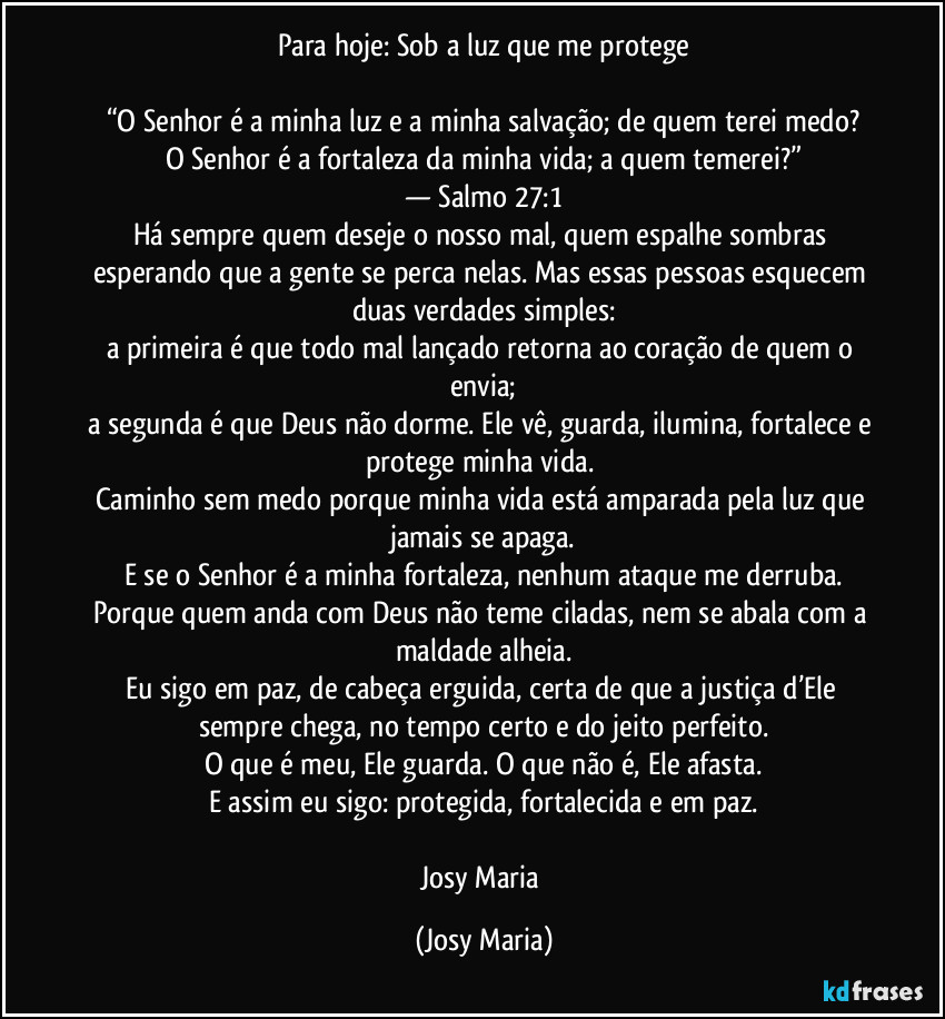 Para hoje: Sob a luz que me protege
“O Senhor é a minha luz e a minha salvação; de quem terei medo?
O Senhor é a fortaleza da minha vida; a quem temerei?”
— Salmo 27:1
Há sempre quem deseje o nosso mal, quem espalhe sombras esperando que a gente se perca nelas. Mas essas pessoas esquecem duas verdades simples:
a primeira é que todo mal lançado retorna ao coração de quem o envia;
a segunda é que Deus não dorme. Ele vê, guarda, ilumina, fortalece e protege minha vida.
Caminho sem medo porque minha vida está amparada pela luz que jamais se apaga.
E se o Senhor é a minha fortaleza, nenhum ataque me derruba.
Porque quem anda com Deus não teme ciladas, nem se abala com a maldade alheia.
Eu sigo em paz, de cabeça erguida, certa de que a justiça d’Ele sempre chega, no tempo certo e do jeito perfeito.
O que é meu, Ele guarda. O que não é, Ele afasta.
E assim eu sigo: protegida, fortalecida e em paz.
Josy Maria (Josy Maria)