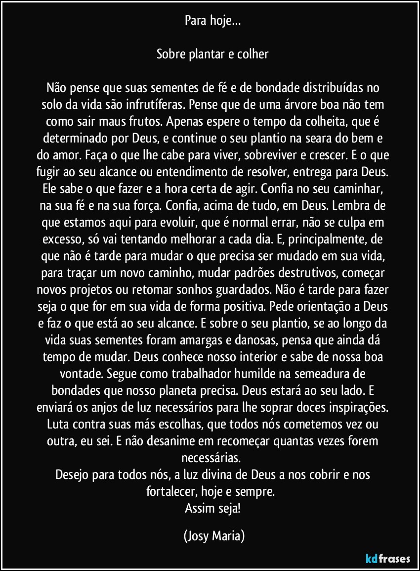 Para hoje… 

Sobre plantar e colher 

Não pense que suas sementes de fé e de bondade distribuídas no solo da vida são infrutíferas. Pense que de uma árvore boa não tem como sair maus frutos. Apenas espere o tempo da colheita, que é determinado por Deus, e continue o seu plantio na seara do bem e do amor. Faça o que lhe cabe para viver, sobreviver e crescer. E o que fugir ao seu alcance ou entendimento de resolver, entrega para Deus. Ele sabe o que fazer e a hora certa de agir. Confia no seu caminhar, na sua fé e na sua força. Confia, acima de tudo, em Deus. Lembra de que estamos aqui para evoluir, que é normal errar, não se culpa em excesso, só vai tentando melhorar a cada dia. E, principalmente, de que não é tarde para mudar o que precisa ser mudado em sua vida, para traçar um novo caminho, mudar padrões destrutivos, começar novos projetos ou retomar sonhos guardados. Não é tarde para fazer seja o que for em sua vida de forma positiva. Pede orientação a Deus e faz o que está ao seu alcance. E sobre o seu plantio, se ao longo da vida suas sementes foram amargas e danosas, pensa que ainda dá tempo de mudar. Deus conhece nosso interior e sabe de nossa boa vontade. Segue como trabalhador humilde na semeadura de bondades que nosso planeta precisa. Deus estará ao seu lado. E enviará os anjos de luz necessários para lhe soprar doces inspirações. Luta contra suas más escolhas, que todos nós cometemos vez ou outra, eu sei. E não desanime em recomeçar quantas vezes forem necessárias.  
Desejo para todos nós, a luz divina de Deus a nos cobrir e nos fortalecer, hoje e sempre.  
Assim seja! (Josy Maria)