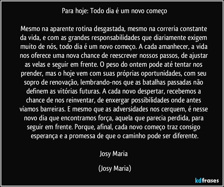 Para hoje: Todo dia é um novo começo

Mesmo na aparente rotina desgastada, mesmo na correria constante da vida, e com as grandes responsabilidades que diariamente exigem muito de nós, todo dia é um novo começo. A cada amanhecer, a vida nos oferece uma nova chance de reescrever nossos passos, de ajustar as velas e seguir em frente. O peso do ontem pode até tentar nos prender, mas o hoje vem com suas próprias oportunidades, com seu sopro de renovação, lembrando-nos que as batalhas passadas não definem as vitórias futuras. A cada novo despertar, recebemos a chance de nos reinventar, de enxergar possibilidades onde antes víamos barreiras. E mesmo que as adversidades nos cerquem, é nesse novo dia que encontramos força, aquela que parecia perdida, para seguir em frente. Porque, afinal, cada novo começo traz consigo esperança e a promessa de que o caminho pode ser diferente.

Josy Maria (Josy Maria)