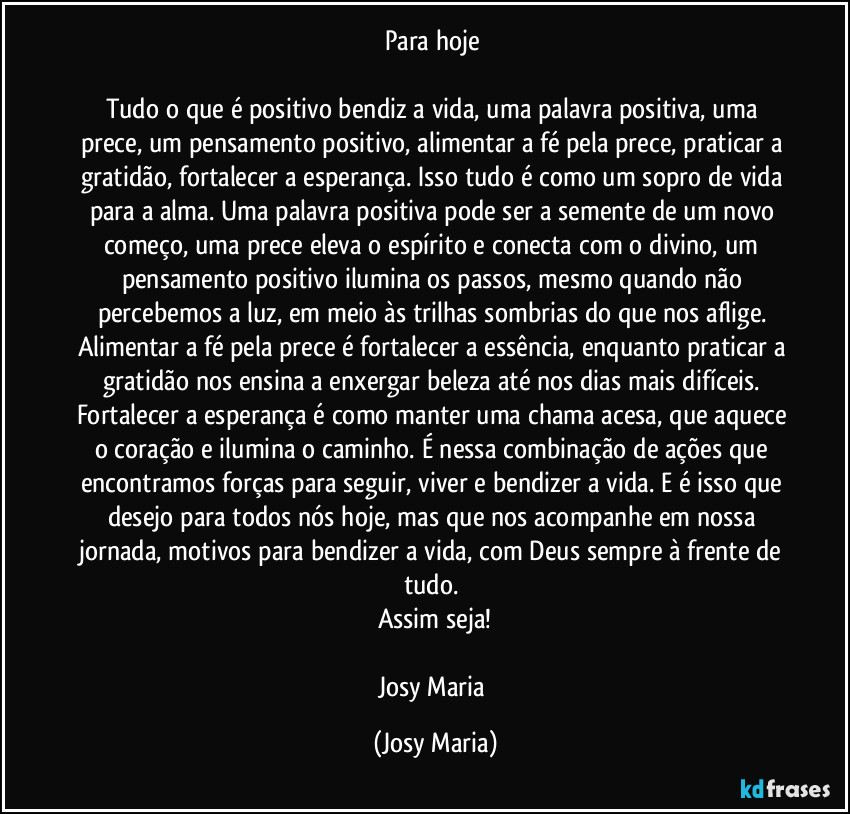 Para hoje 

Tudo o que é positivo bendiz a vida, uma palavra positiva, uma prece, um pensamento positivo, alimentar a fé pela prece, praticar a gratidão, fortalecer a esperança. Isso tudo é como um sopro de vida para a alma. Uma palavra positiva pode ser a semente de um novo começo, uma prece eleva o espírito e conecta com o divino, um pensamento positivo ilumina os passos, mesmo quando não percebemos a luz, em meio às trilhas sombrias do que nos aflige. Alimentar a fé pela prece é fortalecer a essência, enquanto praticar a gratidão nos ensina a enxergar beleza até nos dias mais difíceis. Fortalecer a esperança é como manter uma chama acesa, que aquece o coração e ilumina o caminho. É nessa combinação de ações que encontramos forças para seguir, viver e bendizer a vida. E é isso que desejo para todos nós hoje, mas que nos acompanhe em nossa jornada, motivos para bendizer a vida, com Deus sempre à frente de tudo. 
Assim seja!

Josy Maria (Josy Maria)