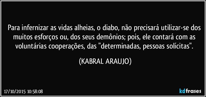 Para infernizar as vidas alheias, o diabo, não precisará utilizar-se dos muitos esforços ou, dos seus demônios; pois, ele contará com as voluntárias cooperações, das "determinadas, pessoas solícitas". (KABRAL ARAUJO)