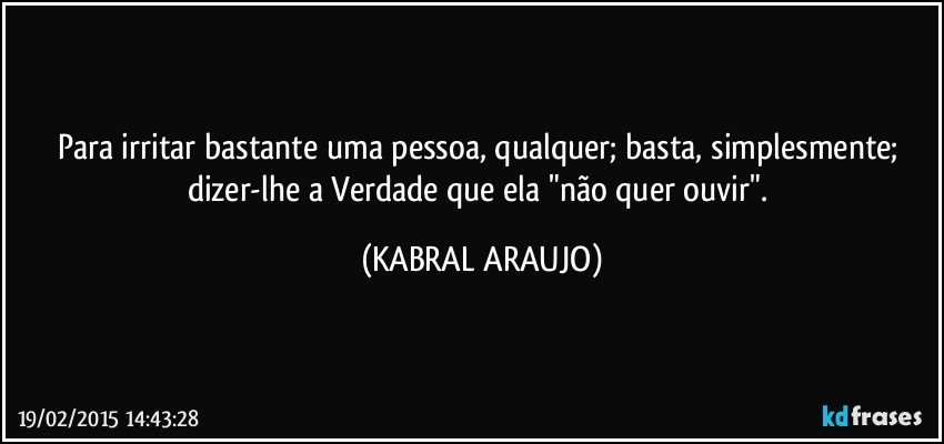 Para irritar bastante uma pessoa, qualquer; basta, simplesmente; dizer-lhe a Verdade que ela "não quer ouvir". (KABRAL ARAUJO)