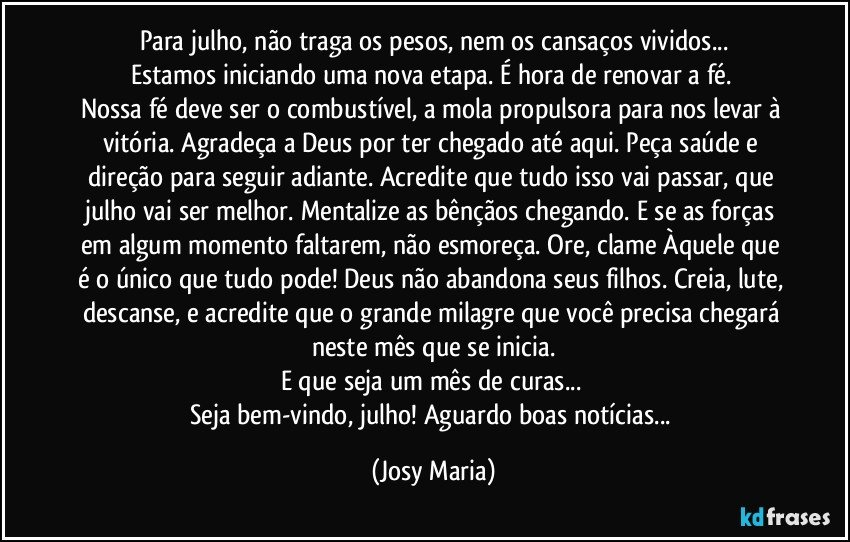 Para julho, não traga os pesos, nem os cansaços vividos...
Estamos iniciando uma nova etapa. É hora de renovar a fé. 
Nossa fé deve ser o combustível, a mola propulsora para nos levar à vitória. Agradeça a Deus por ter chegado até aqui. Peça saúde e direção para seguir adiante. Acredite que tudo isso vai passar, que julho vai ser melhor. Mentalize as bênçãos chegando. E se as forças em algum momento faltarem, não esmoreça. Ore, clame Àquele que é o único que tudo pode! Deus não abandona seus filhos. Creia, lute, descanse, e acredite que o grande milagre que você precisa chegará neste mês que se inicia.
E que seja um mês de curas...  
Seja bem-vindo, julho! Aguardo boas notícias... (Josy Maria)