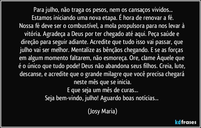 ⁠Para julho, não traga os pesos, nem os cansaços vividos...
Estamos iniciando uma nova etapa. É hora de renovar a fé.
Nossa fé deve ser o combustível, a mola propulsora para nos levar à vitória. Agradeça a Deus por ter chegado até aqui. Peça saúde e direção para seguir adiante. Acredite que tudo isso vai passar, que julho vai ser melhor. Mentalize as bênçãos chegando. E se as forças em algum momento faltarem, não esmoreça. Ore, clame Àquele que é o único que tudo pode! Deus não abandona seus filhos. Creia, lute, descanse, e acredite que o grande milagre que você precisa chegará neste mês que se inicia.
E que seja um mês de curas...
Seja bem-vindo, julho! Aguardo boas notícias... (Josy Maria)