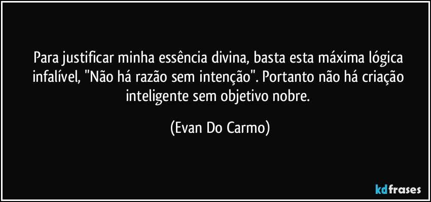 Para justificar minha essência divina, basta esta máxima lógica infalível, "Não há razão sem intenção". Portanto não há criação inteligente sem objetivo nobre. (Evan Do Carmo)