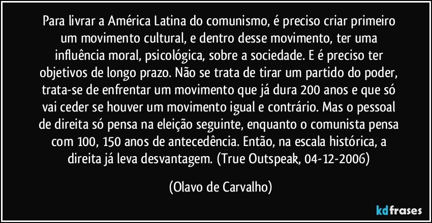 Para livrar a América Latina do comunismo, é preciso criar primeiro um movimento cultural, e dentro desse movimento, ter uma influência moral, psicológica, sobre a sociedade. E é preciso ter objetivos de longo prazo. Não se trata de tirar um partido do poder, trata-se de enfrentar um movimento que já dura 200 anos e que só vai ceder se houver um movimento igual e contrário. Mas o pessoal de direita só pensa na eleição seguinte, enquanto o comunista pensa com 100, 150 anos de antecedência. Então, na escala histórica, a direita já leva desvantagem. (True Outspeak, 04-12-2006) (Olavo de Carvalho)