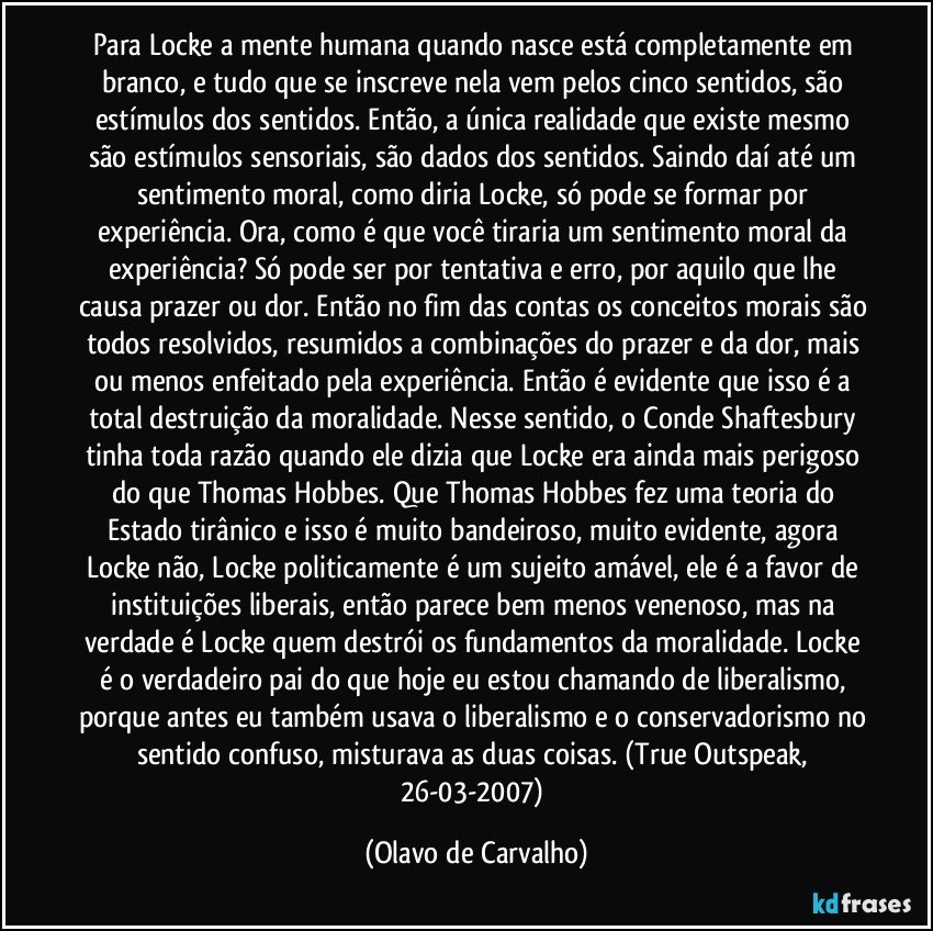 Para Locke a mente humana quando nasce está completamente em branco, e tudo que se inscreve nela vem pelos cinco sentidos, são estímulos dos sentidos. Então, a única realidade que existe mesmo são estímulos sensoriais, são dados dos sentidos. Saindo daí até um sentimento moral, como diria Locke, só pode se formar por experiência. Ora, como é que você tiraria um sentimento moral da experiência? Só pode ser por tentativa e erro, por aquilo que lhe causa prazer ou dor. Então no fim das contas os conceitos morais são todos resolvidos, resumidos a combinações do prazer e da dor, mais ou menos enfeitado pela experiência. Então é evidente que isso é a total destruição da moralidade. Nesse sentido, o Conde Shaftesbury tinha toda razão quando ele dizia que Locke era ainda mais perigoso do que Thomas Hobbes. Que Thomas Hobbes fez uma teoria do Estado tirânico e isso é muito bandeiroso, muito evidente, agora Locke não, Locke politicamente é um sujeito amável, ele é a favor de instituições liberais, então parece bem menos venenoso, mas na verdade é Locke quem destrói os fundamentos da moralidade. Locke é o verdadeiro pai do que hoje eu estou chamando de liberalismo, porque antes eu também usava o liberalismo e o conservadorismo no sentido confuso, misturava as duas coisas. (True Outspeak, 26-03-2007) (Olavo de Carvalho)