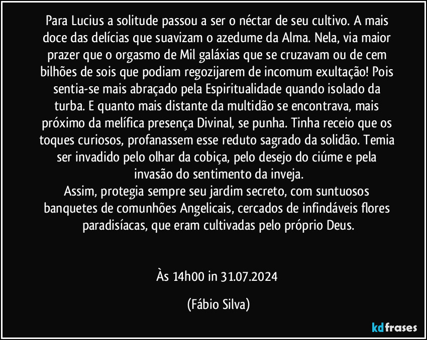 Para Lucius a solitude passou a ser o néctar de seu cultivo. A mais doce das delícias que suavizam o azedume da Alma. Nela, via maior prazer que o orgasmo de Mil galáxias que se cruzavam ou de cem bilhões de sois que podiam regozijarem de incomum exultação! Pois sentia-se mais abraçado pela Espiritualidade quando isolado da turba. E quanto mais distante da multidão se encontrava, mais próximo da melífica presença Divinal, se punha. Tinha receio que os toques curiosos, profanassem esse reduto sagrado da solidão. Temia ser invadido pelo olhar da cobiça, pelo desejo do ciúme e pela invasão do sentimento da inveja.
Assim, protegia sempre seu jardim secreto, com suntuosos banquetes de comunhões Angelicais, cercados de infindáveis flores paradisíacas, que eram cultivadas pelo próprio Deus.


Às 14h00 in 31.07.2024 (Fábio Silva)