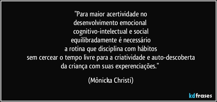 "Para maior acertividade no
desenvolvimento emocional 
cognitivo-intelectual e social
equilibradamente é necessário
a rotina que disciplina com hábitos
sem cercear o tempo livre para a criatividade e auto-descoberta
da criança com suas experenciações." (Mônicka Christi)