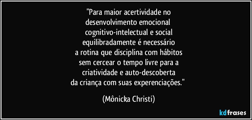 "Para maior acertividade no
desenvolvimento emocional 
cognitivo-intelectual e social
equilibradamente é necessário
a rotina que disciplina com hábitos
sem cercear o tempo livre para a
criatividade e auto-descoberta
da criança com suas experenciações." (Mônicka Christi)