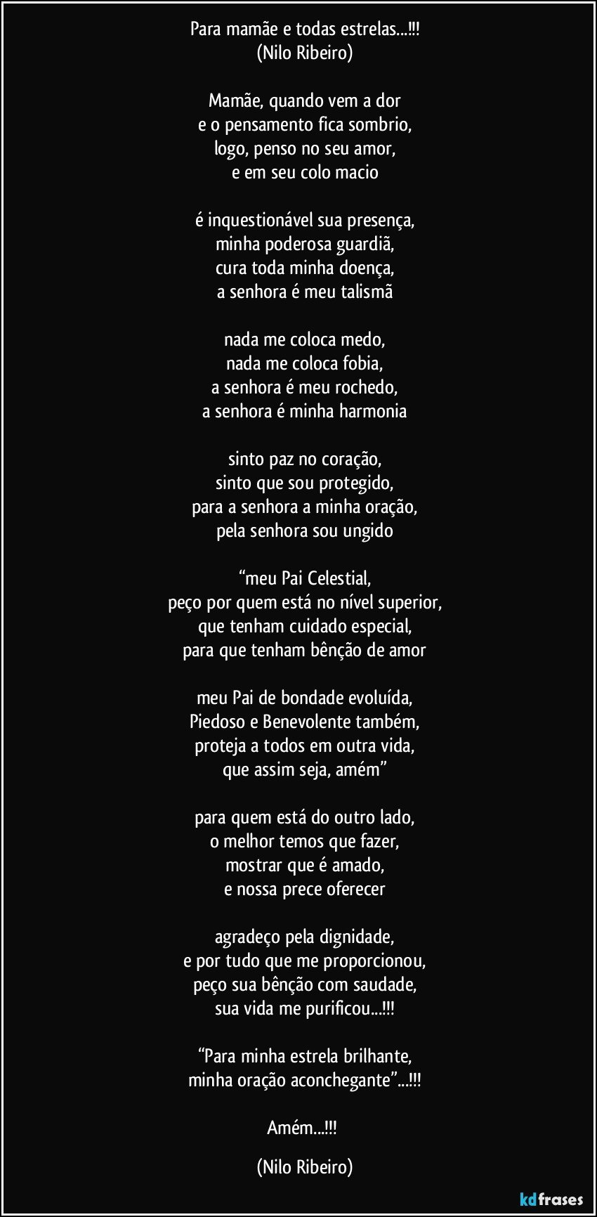 Para mamãe e todas estrelas...!!!
(Nilo Ribeiro)

Mamãe, quando vem a dor
e o pensamento fica sombrio,
logo, penso no seu amor,
e em seu colo macio

é inquestionável sua presença,
minha poderosa guardiã,
cura toda minha doença,
a senhora é meu talismã

nada me coloca medo,
nada me coloca fobia,
a senhora é meu rochedo,
a senhora é minha harmonia

sinto paz no coração,
sinto que sou protegido,
para a senhora a minha oração,
pela senhora sou ungido

“meu Pai Celestial,
peço por quem está no nível superior,
que tenham cuidado especial,
para que tenham bênção de amor

meu Pai de bondade evoluída,
Piedoso e Benevolente também,
proteja a todos em outra vida,
que assim seja, amém”

para quem está do outro lado,
o melhor temos que fazer,
mostrar que é amado,
e nossa prece oferecer

agradeço pela dignidade,
e por tudo que me proporcionou,
peço sua bênção com saudade,
sua vida me purificou...!!!

“Para minha estrela brilhante,
minha oração aconchegante”...!!!

Amém...!!! (Nilo Ribeiro)