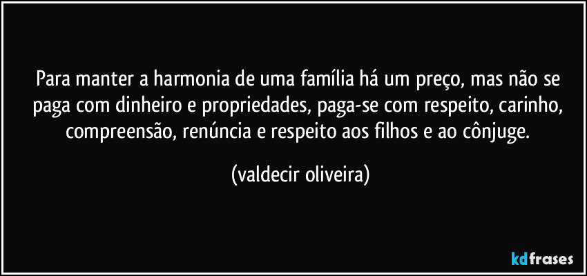 Para manter a harmonia de uma família há um preço, mas não se paga com dinheiro e propriedades, paga-se com respeito, carinho, compreensão, renúncia e respeito aos filhos e ao cônjuge. (valdecir oliveira)