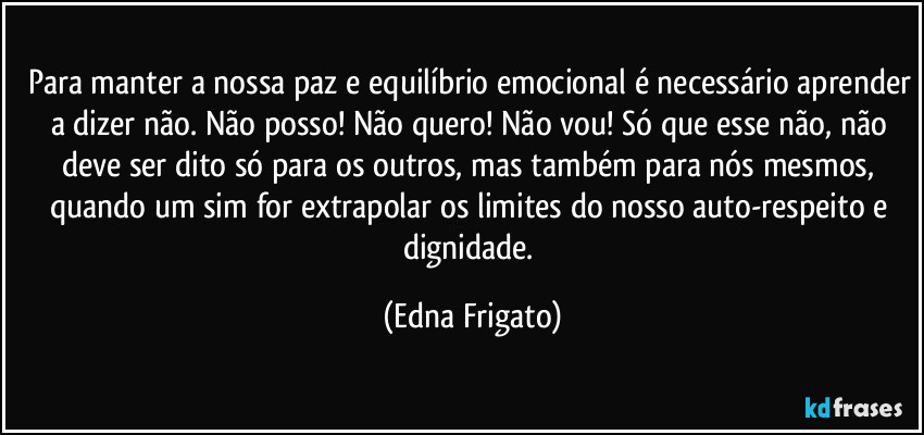 Para manter a nossa paz e equilíbrio emocional é necessário aprender a dizer não. Não posso! Não quero! Não vou! Só que esse não, não deve ser dito só para os outros, mas também para nós mesmos, quando um sim for extrapolar os limites do nosso auto-respeito e dignidade. (Edna Frigato)